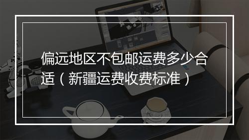 偏远地区不包邮运费多少合适（新疆运费收费标准）