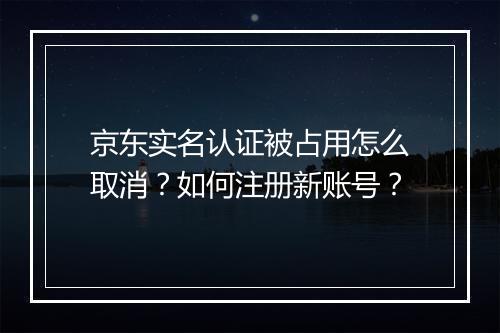 京东实名认证被占用怎么取消？如何注册新账号？