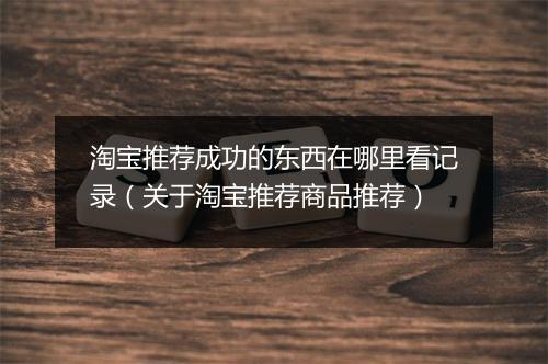 淘宝推荐成功的东西在哪里看记录（关于淘宝推荐商品推荐）
