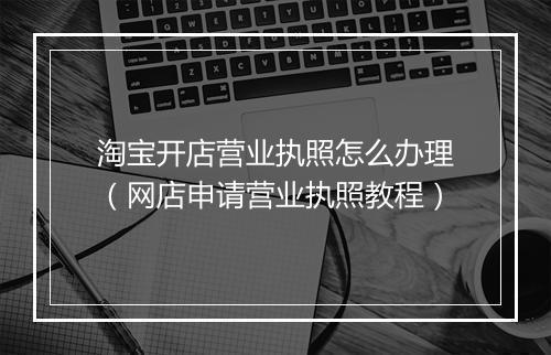 淘宝开店营业执照怎么办理（网店申请营业执照教程）
