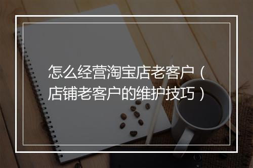 怎么经营淘宝店老客户（店铺老客户的维护技巧）