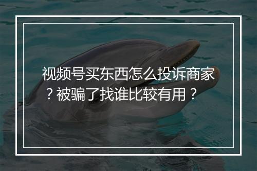 视频号买东西怎么投诉商家？被骗了找谁比较有用？