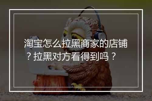 淘宝怎么拉黑商家的店铺？拉黑对方看得到吗？