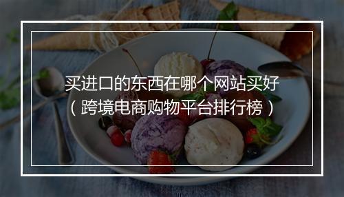 买进口的东西在哪个网站买好（跨境电商购物平台排行榜）