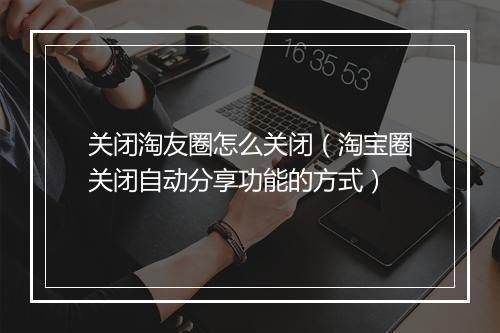 关闭淘友圈怎么关闭（淘宝圈关闭自动分享功能的方式）