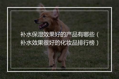 补水保湿效果好的产品有哪些（补水效果很好的化妆品排行榜）