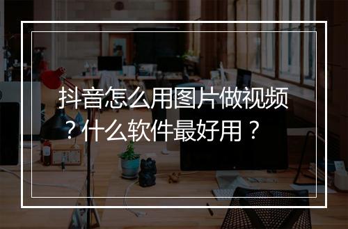 抖音怎么用图片做视频？什么软件最好用？