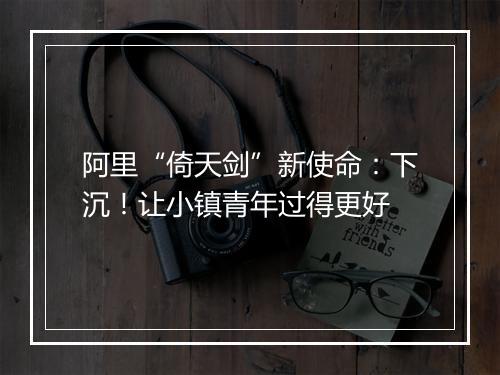 阿里“倚天剑”新使命：下沉！让小镇青年过得更好