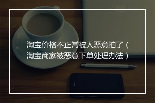 淘宝价格不正常被人恶意拍了（淘宝商家被恶意下单处理办法）