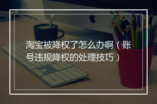 淘宝被降权了怎么办啊（账号违规降权的处理技巧）
