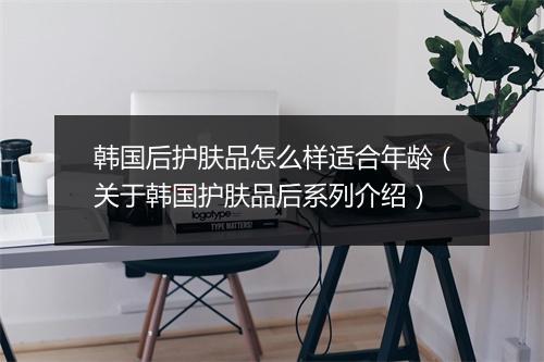 韩国后护肤品怎么样适合年龄（关于韩国护肤品后系列介绍）