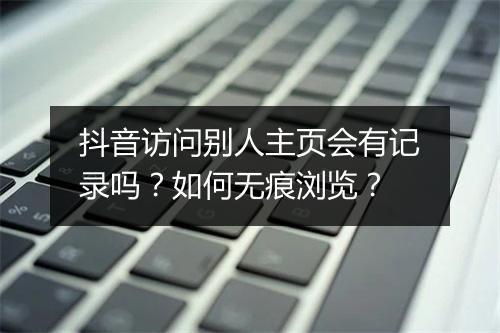 抖音访问别人主页会有记录吗？如何无痕浏览？