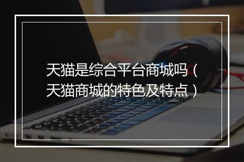 天猫是综合平台商城吗（天猫商城的特色及特点）