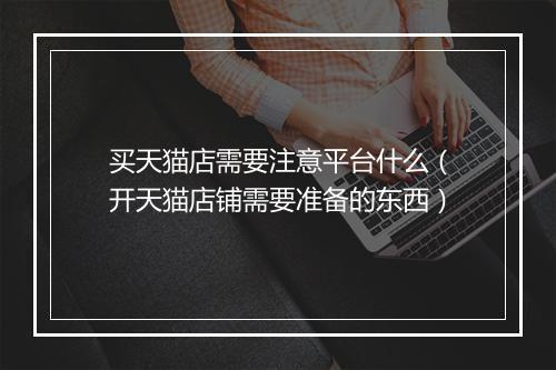 买天猫店需要注意平台什么（开天猫店铺需要准备的东西）