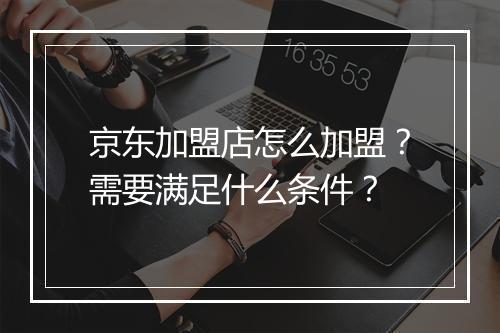 京东加盟店怎么加盟？需要满足什么条件？