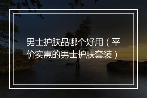 男士护肤品哪个好用（平价实惠的男士护肤套装）