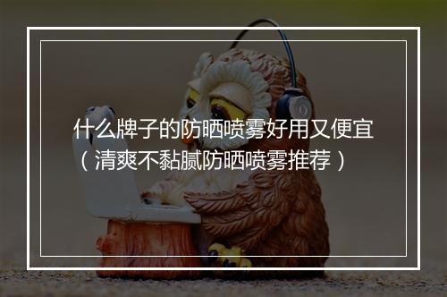 什么牌子的防晒喷雾好用又便宜（清爽不黏腻防晒喷雾推荐）