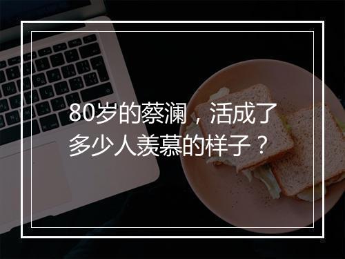 80岁的蔡澜，活成了多少人羡慕的样子？