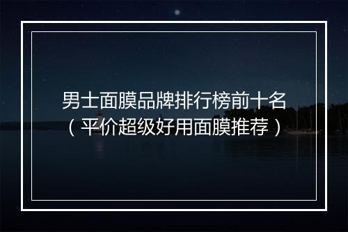 男士面膜品牌排行榜前十名（平价超级好用面膜推荐）