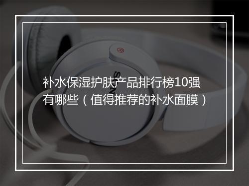 补水保湿护肤产品排行榜10强有哪些（值得推荐的补水面膜）