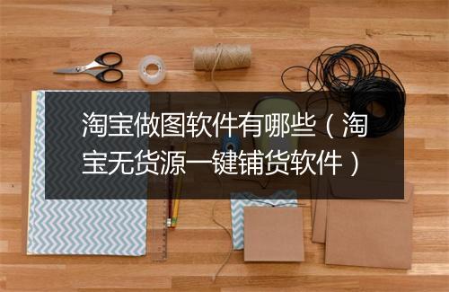 淘宝做图软件有哪些（淘宝无货源一键铺货软件）