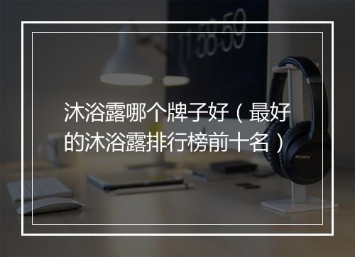 沐浴露哪个牌子好（最好的沐浴露排行榜前十名）