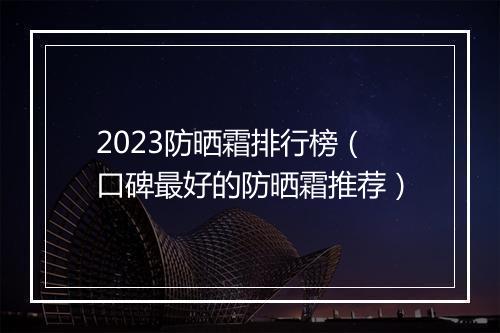 2023防晒霜排行榜（口碑最好的防晒霜推荐）