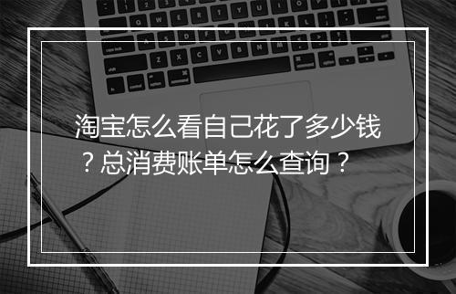 淘宝怎么看自己花了多少钱？总消费账单怎么查询？