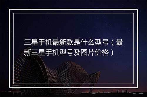 三星手机最新款是什么型号（最新三星手机型号及图片价格）