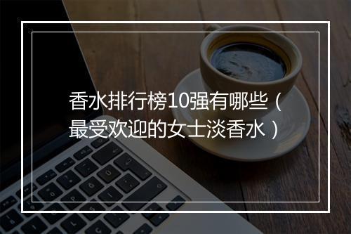 香水排行榜10强有哪些（最受欢迎的女士淡香水）