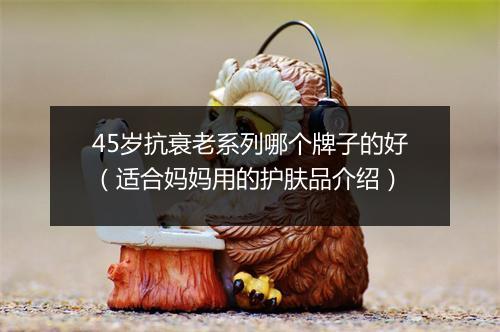 45岁抗衰老系列哪个牌子的好（适合妈妈用的护肤品介绍）