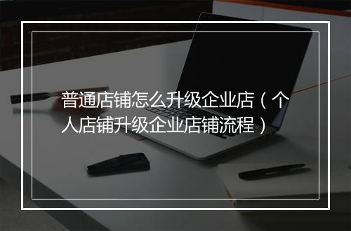 普通店铺怎么升级企业店（个人店铺升级企业店铺流程）