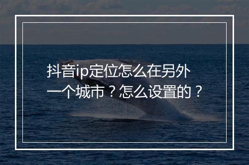 抖音ip定位怎么在另外一个城市？怎么设置的？