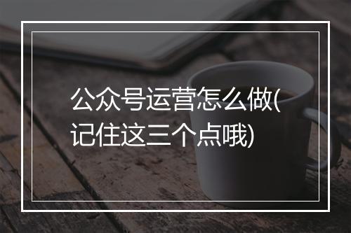 公众号运营怎么做(记住这三个点哦)