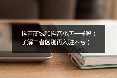 抖音商城和抖音小店一样吗（了解二者区别再入驻不亏）