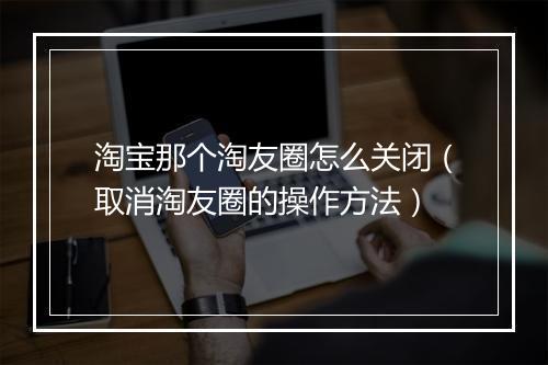 淘宝那个淘友圈怎么关闭（取消淘友圈的操作方法）