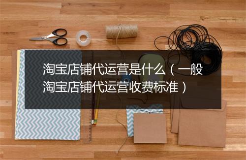 淘宝店铺代运营是什么（一般淘宝店铺代运营收费标准）
