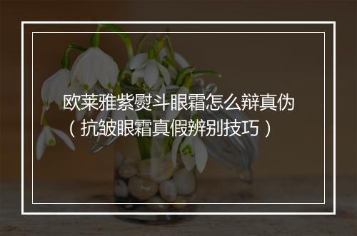 欧莱雅紫熨斗眼霜怎么辩真伪（抗皱眼霜真假辨别技巧）
