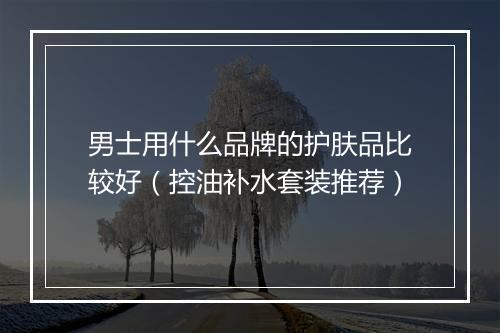 男士用什么品牌的护肤品比较好（控油补水套装推荐）