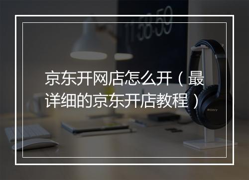 京东开网店怎么开（最详细的京东开店教程）