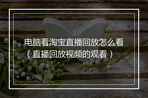 电脑看淘宝直播回放怎么看（直播回放视频的观看）