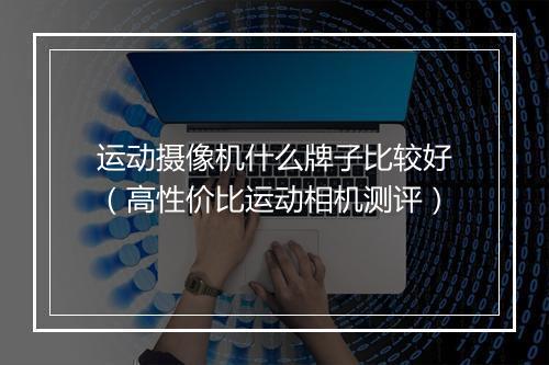 运动摄像机什么牌子比较好（高性价比运动相机测评）