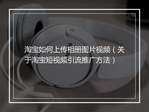 淘宝如何上传相册图片视频（关于淘宝短视频引流推广方法）