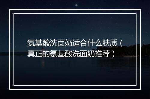 氨基酸洗面奶适合什么肤质（真正的氨基酸洗面奶推荐）