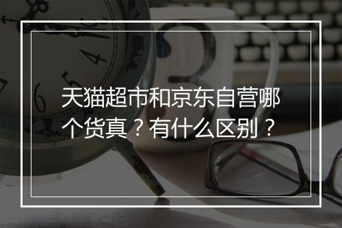 天猫超市和京东自营哪个货真？有什么区别？
