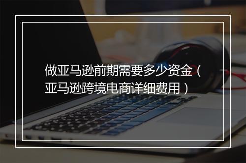 做亚马逊前期需要多少资金（亚马逊跨境电商详细费用）