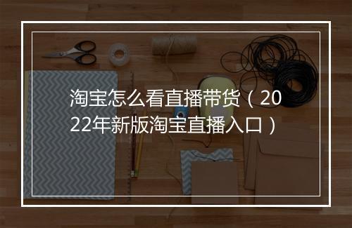 淘宝怎么看直播带货（2022年新版淘宝直播入口）