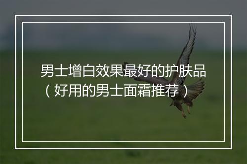 男士增白效果最好的护肤品（好用的男士面霜推荐）