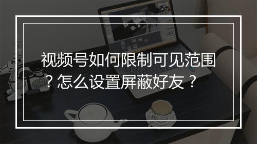 视频号如何限制可见范围？怎么设置屏蔽好友？