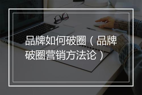 品牌如何破圈（品牌破圈营销方法论）